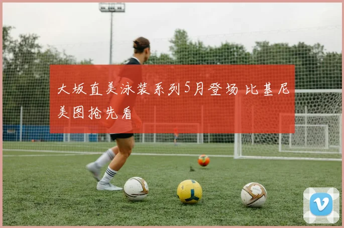 大坂直美泳装系列5月登场 比基尼美图抢先看