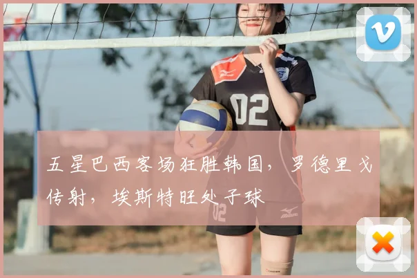 五星巴西客场狂胜韩国，罗德里戈传射，埃斯特旺处子球