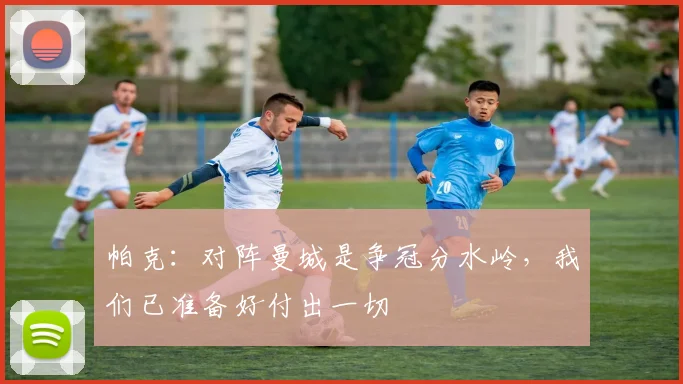 帕克：对阵曼城是争冠分水岭，我们已准备好付出一切