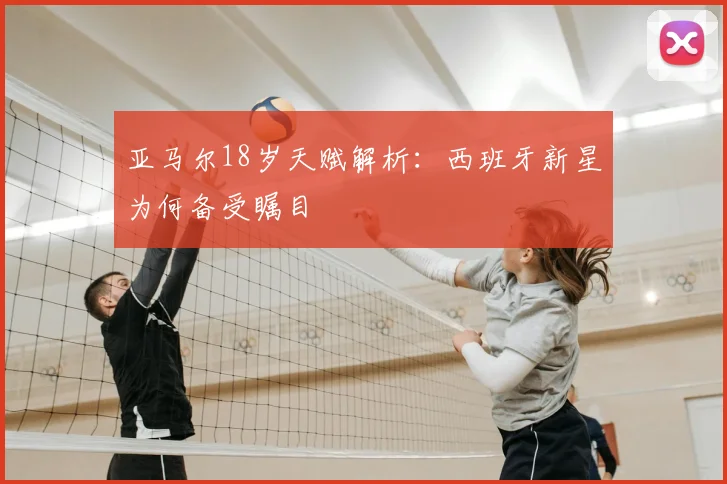 亚马尔18岁天赋解析：西班牙新星为何备受瞩目