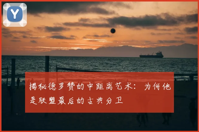 揭秘德罗赞的中距离艺术：为何他是联盟最后的古典分卫