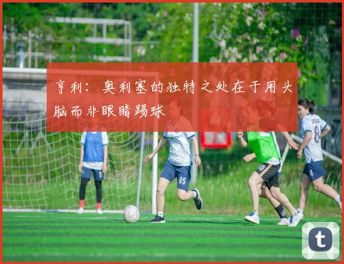 亨利：奥利塞的独特之处在于用头脑而非眼睛踢球