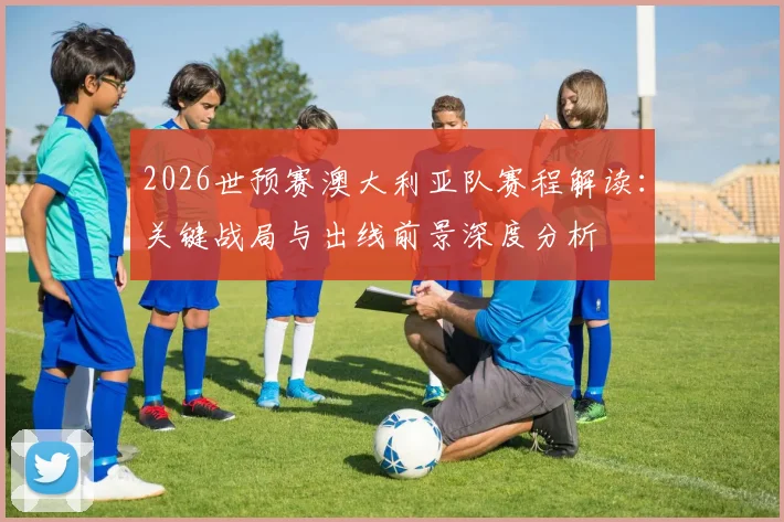 2026世预赛澳大利亚队赛程解读：关键战局与出线前景深度分析