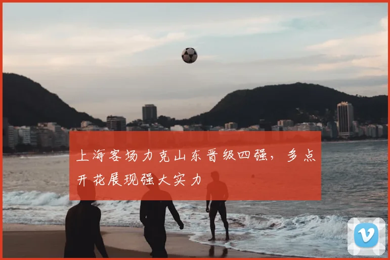上海客场力克山东晋级四强，多点开花展现强大实力