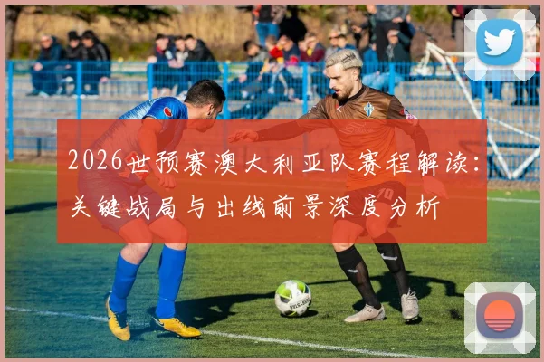2026世预赛澳大利亚队赛程解读：关键战局与出线前景深度分析