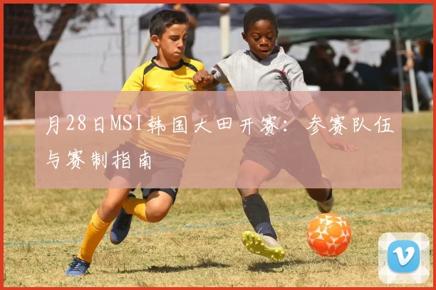 月28日MSI韩国大田开赛：参赛队伍与赛制指南