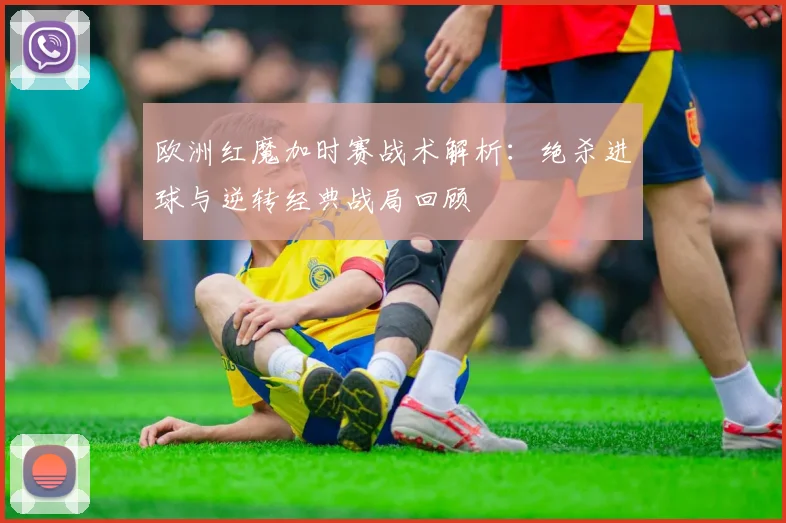 欧洲红魔加时赛战术解析：绝杀进球与逆转经典战局回顾