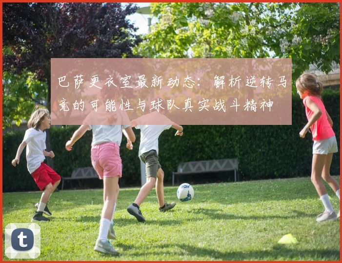 巴萨更衣室最新动态：解析逆转马竞的可能性与球队真实战斗精神