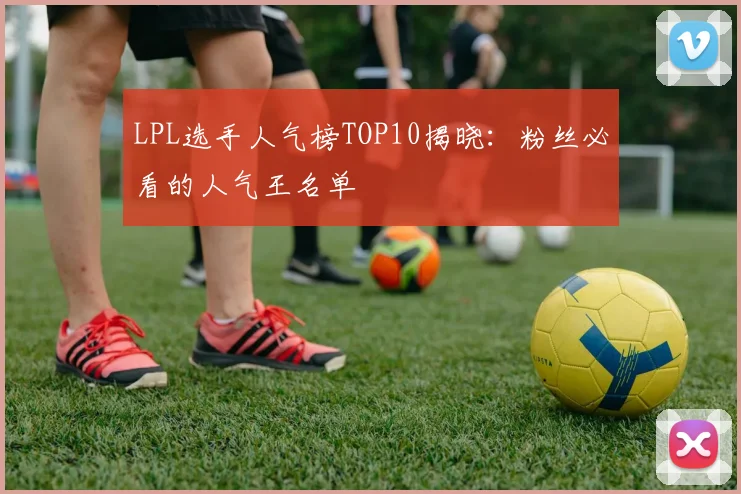 LPL选手人气榜TOP10揭晓：粉丝必看的人气王名单