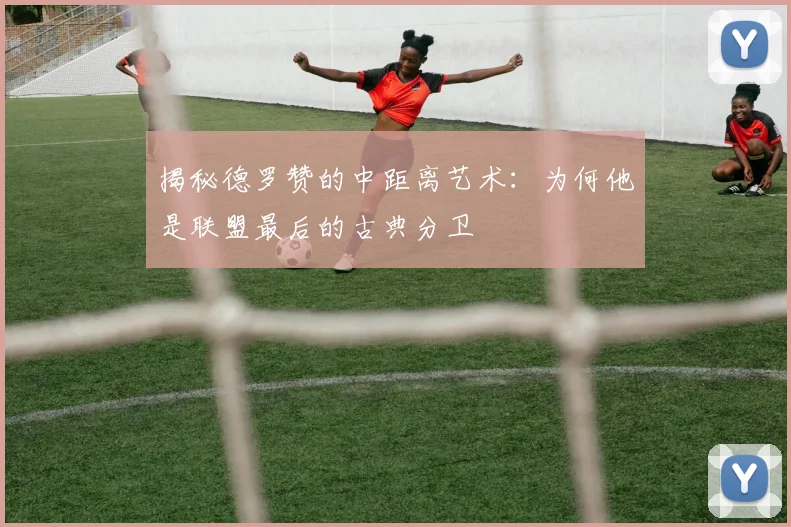 揭秘德罗赞的中距离艺术:为何他是联盟最后的古典分卫