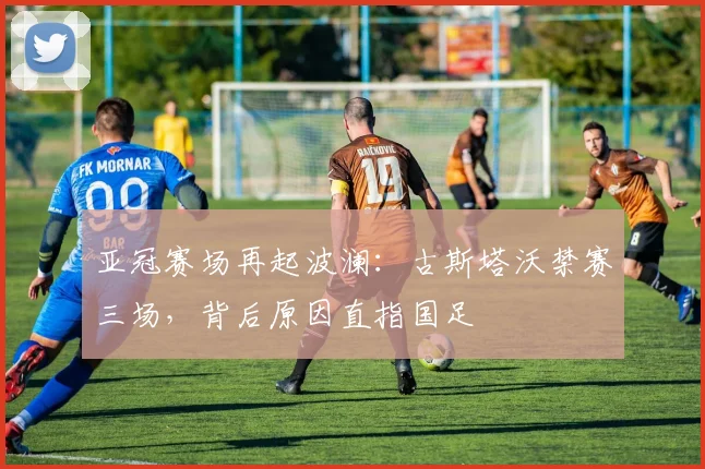 亚冠赛场再起波澜：古斯塔沃禁赛三场，背后原因直指国足