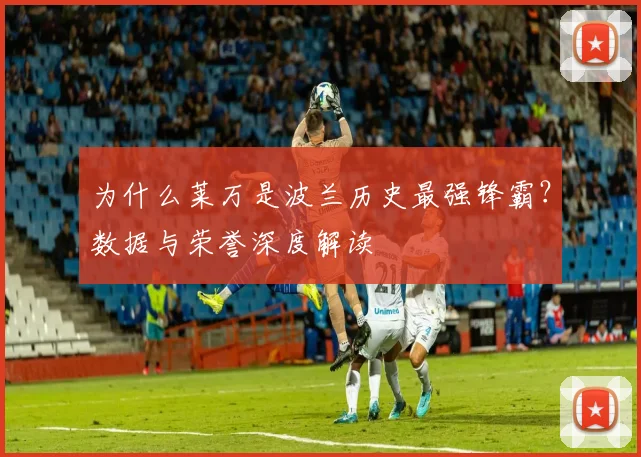 为什么莱万是波兰历史最强锋霸?数据与荣誉深度解读