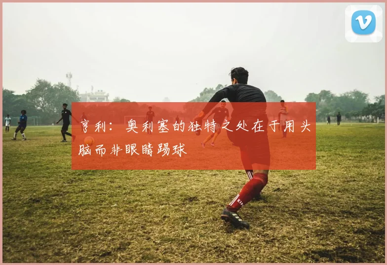 亨利：奥利塞的独特之处在于用头脑而非眼睛踢球